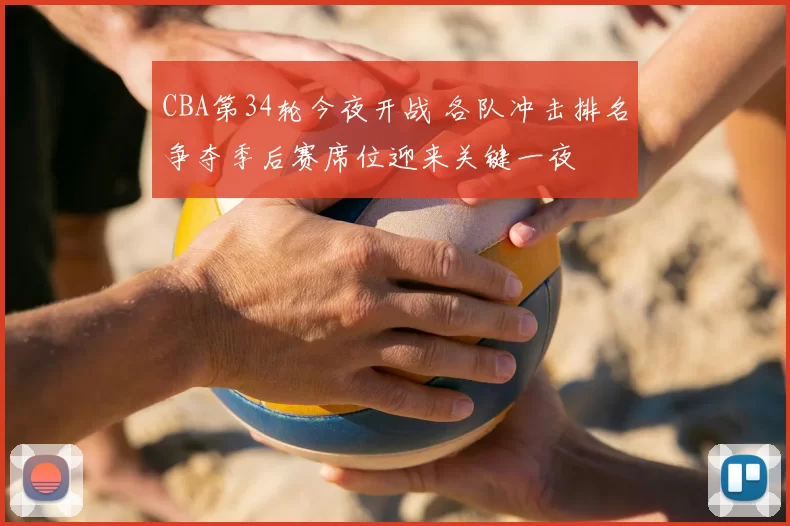 CBA第34轮今夜开战 各队冲击排名争夺季后赛席位迎来关键一夜