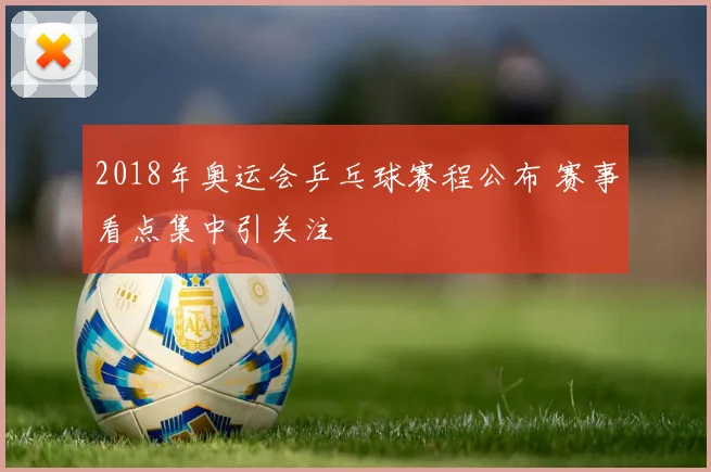 2018年奥运会乒乓球赛程公布 赛事看点集中引关注