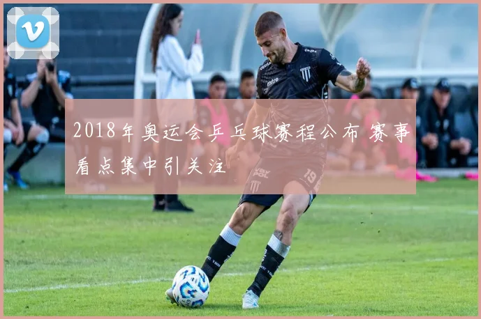 2018年奥运会乒乓球赛程公布 赛事看点集中引关注