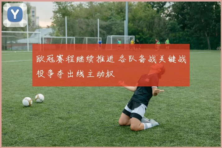 欧冠赛程继续推进 各队备战关键战役争夺出线主动权