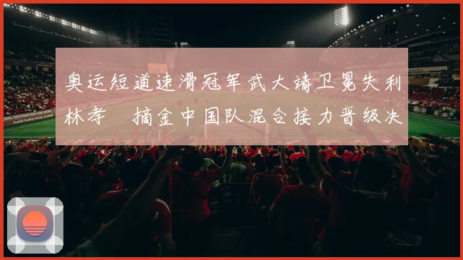 奥运短道速滑冠军武大靖卫冕失利林孝埈摘金中国队混合接力晋级决赛