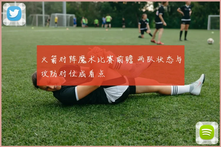 火箭对阵魔术比赛前瞻 两队状态与攻防对位成看点