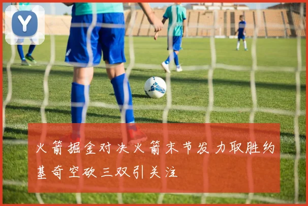火箭掘金对决火箭末节发力取胜约基奇空砍三双引关注