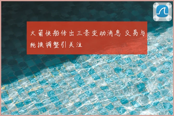 火箭快船传出三条变动消息 交易与轮换调整引关注