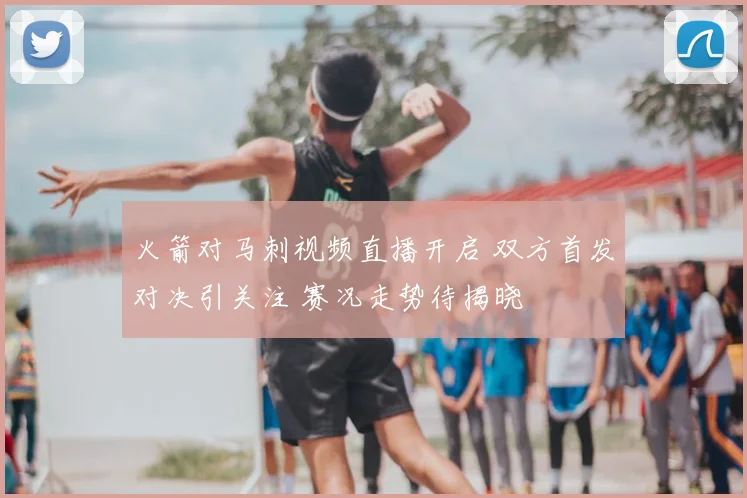 火箭对马刺视频直播开启 双方首发对决引关注 赛况走势待揭晓
