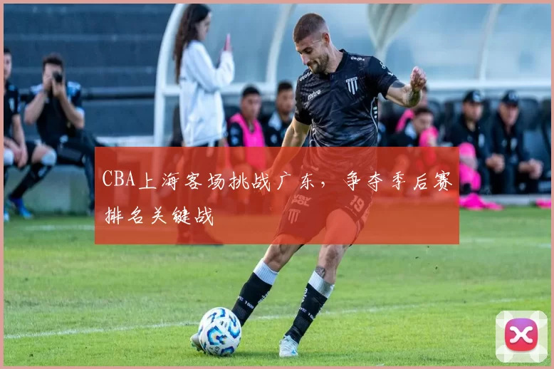CBA上海客场挑战广东，争夺季后赛排名关键战