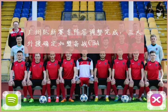 广州队新赛季阵容调整完成,三大外援确定加盟备战CBA