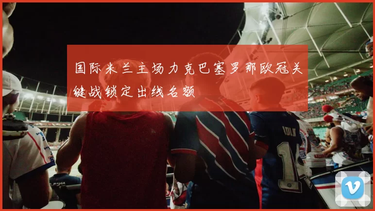 国际米兰主场力克巴塞罗那欧冠关键战锁定出线名额