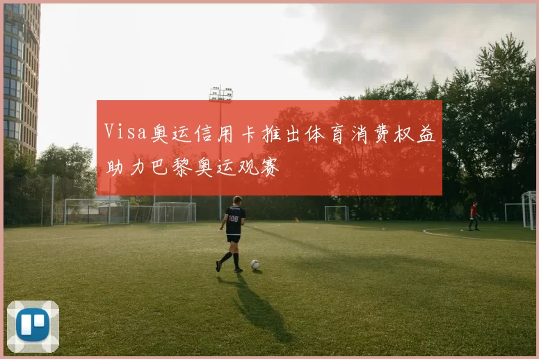 Visa奥运信用卡推出体育消费权益助力巴黎奥运观赛