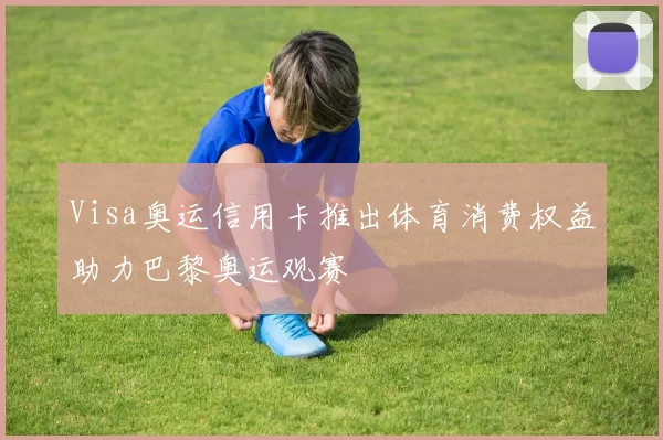 Visa奥运信用卡推出体育消费权益助力巴黎奥运观赛