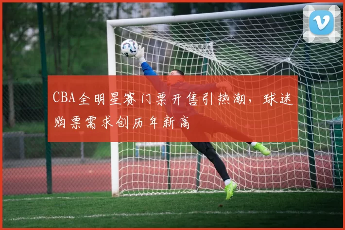 CBA全明星赛门票开售引热潮，球迷购票需求创历年新高
