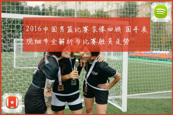 2016中国男篮比赛录像回顾 国手表现细节全解析与比赛胜负走势