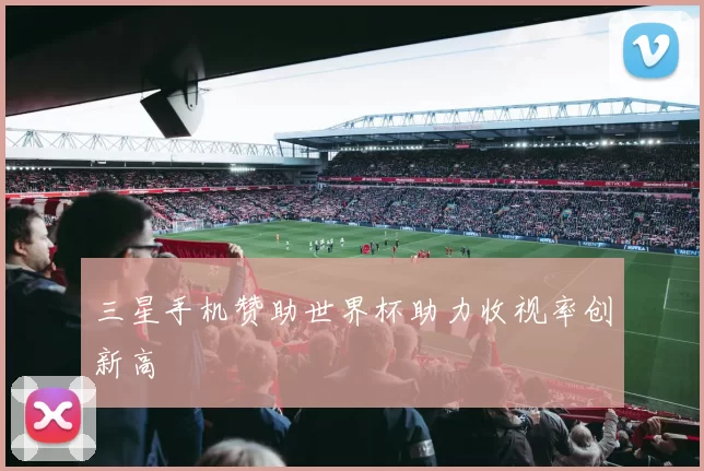 三星手机赞助世界杯助力收视率创新高