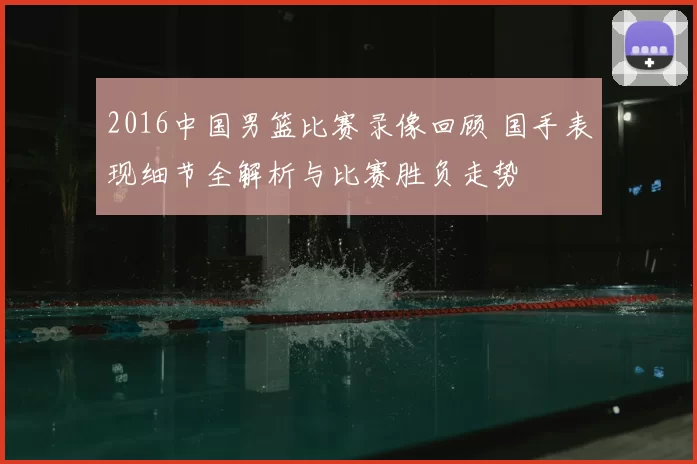 2016中国男篮比赛录像回顾 国手表现细节全解析与比赛胜负走势
