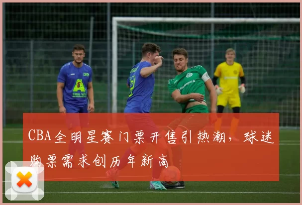 CBA全明星赛门票开售引热潮，球迷购票需求创历年新高