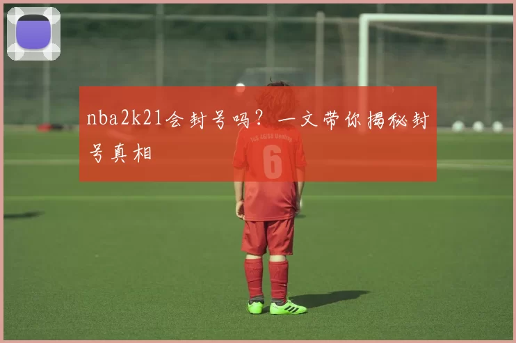 nba2k21会封号吗？一文带你揭秘封号真相