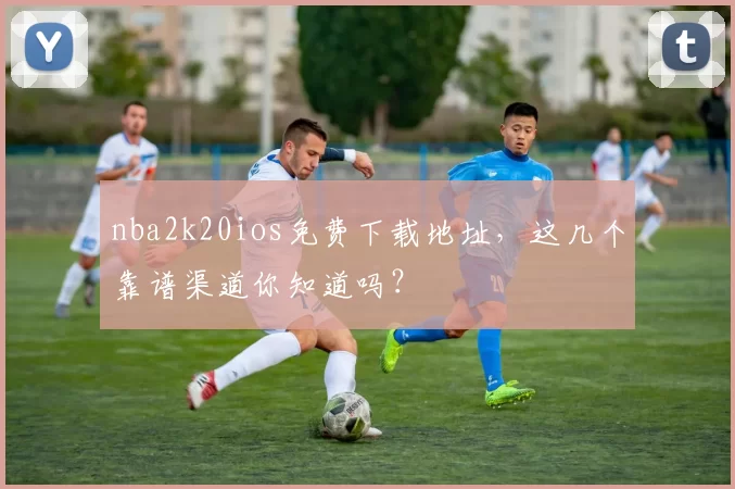 nba2k20ios免费下载地址，这几个靠谱渠道你知道吗？