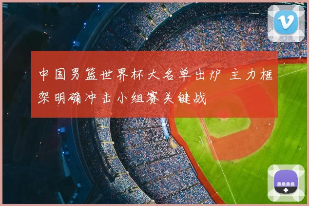 中国男篮世界杯大名单出炉 主力框架明确冲击小组赛关键战
