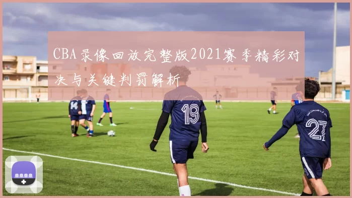 CBA录像回放完整版2021赛季精彩对决与关键判罚解析