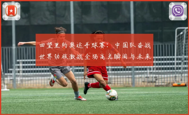 回望里约奥运手球赛:中国队奋战世界劲旅激战全场高光瞬间与未来展望