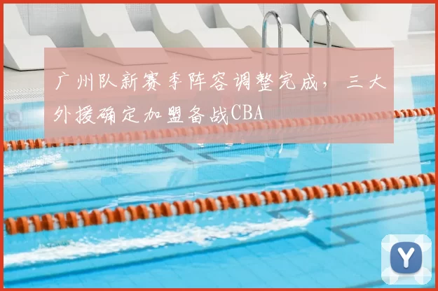 广州队新赛季阵容调整完成,三大外援确定加盟备战CBA