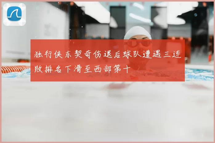 独行侠东契奇伤退后球队遭遇三连败排名下滑至西部第十