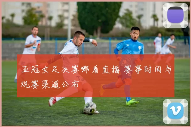 亚冠女足决赛哪看直播 赛事时间与观赛渠道公布
