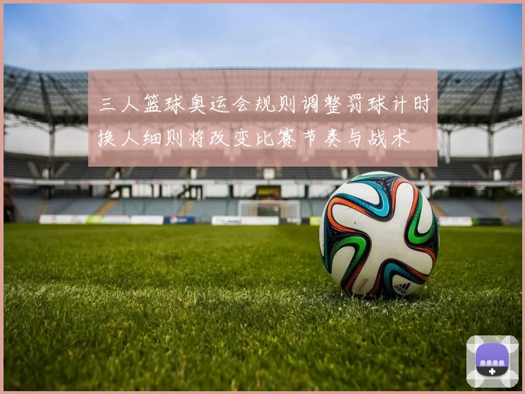 三人篮球奥运会规则调整罚球计时换人细则将改变比赛节奏与战术