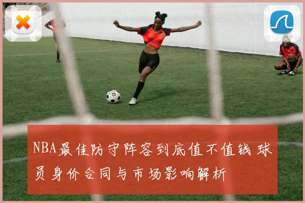NBA最佳防守阵容到底值不值钱 球员身价合同与市场影响解析