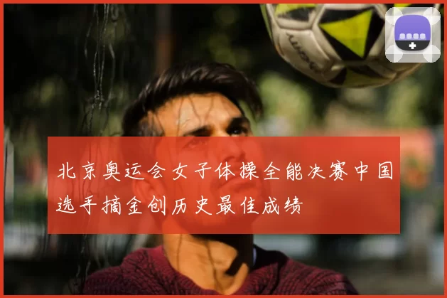 北京奥运会女子体操全能决赛中国选手摘金创历史最佳成绩