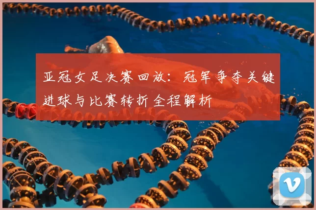 亚冠女足决赛回放：冠军争夺关键进球与比赛转折全程解析