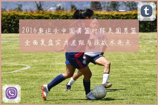 2016奥运会中国男篮对阵美国男篮 全面复盘实力差距与技战术亮点