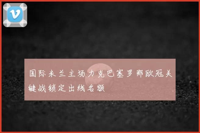 国际米兰主场力克巴塞罗那欧冠关键战锁定出线名额