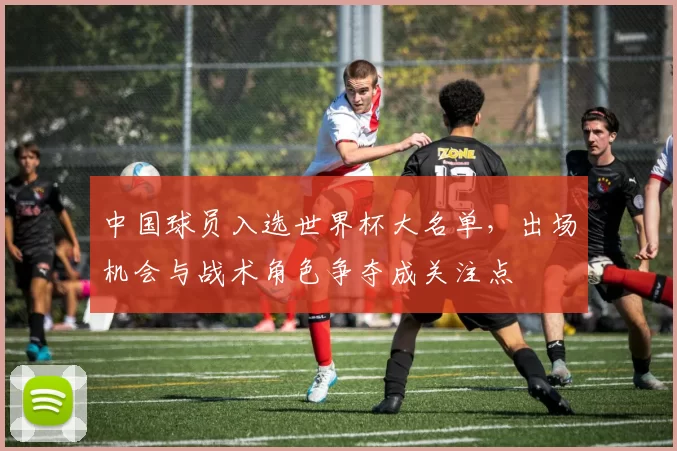 中国球员入选世界杯大名单,出场机会与战术角色争夺成关注点