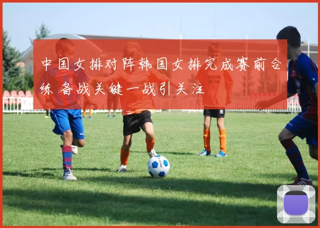 中国女排对阵韩国女排完成赛前合练 备战关键一战引关注