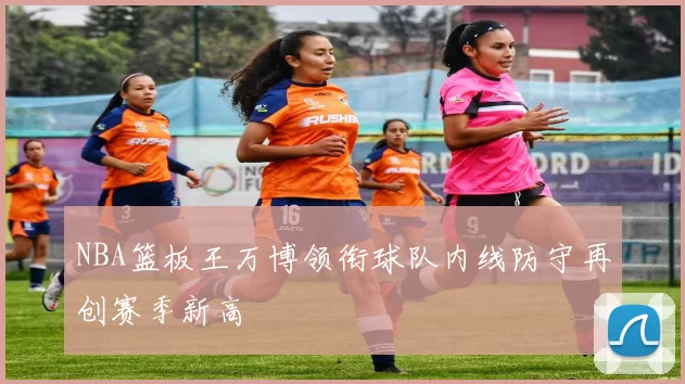 NBA篮板王万博领衔球队内线防守再创赛季新高
