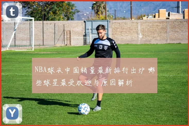 NBA球衣中国销量最新排行出炉 哪些球星最受欢迎与原因解析