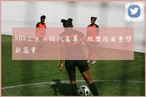 NBA三巨头时代落幕，联盟格局重塑新篇章