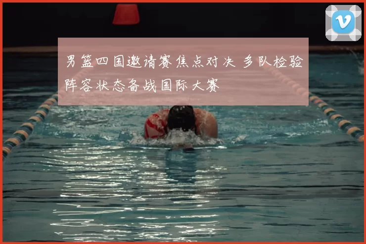 男篮四国邀请赛焦点对决 多队检验阵容状态备战国际大赛