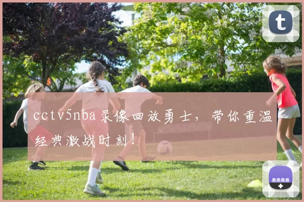 cctv5nba录像回放勇士，带你重温经典激战时刻！