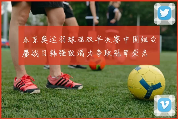 东京奥运羽球混双半决赛中国组合鏖战日韩强敌竭力争取冠军荣光