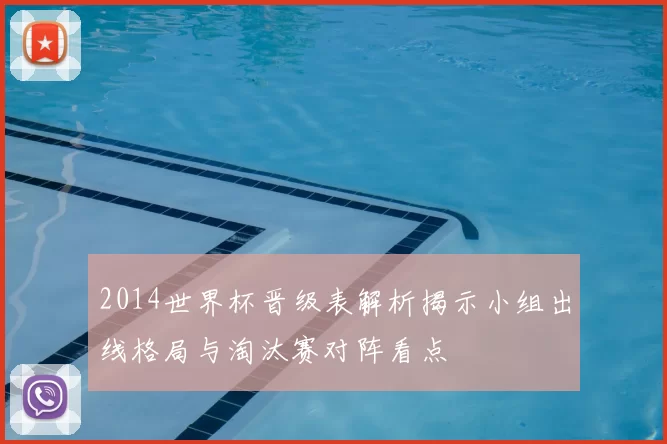 2014世界杯晋级表解析揭示小组出线格局与淘汰赛对阵看点