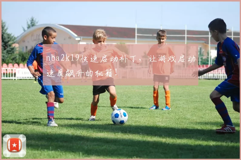 nba2k19快速启动补丁,让游戏启动速度飙升的秘籍!