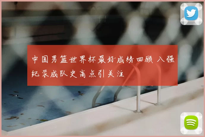 中国男篮世界杯最好成绩回顾 八强纪录成队史高点引关注