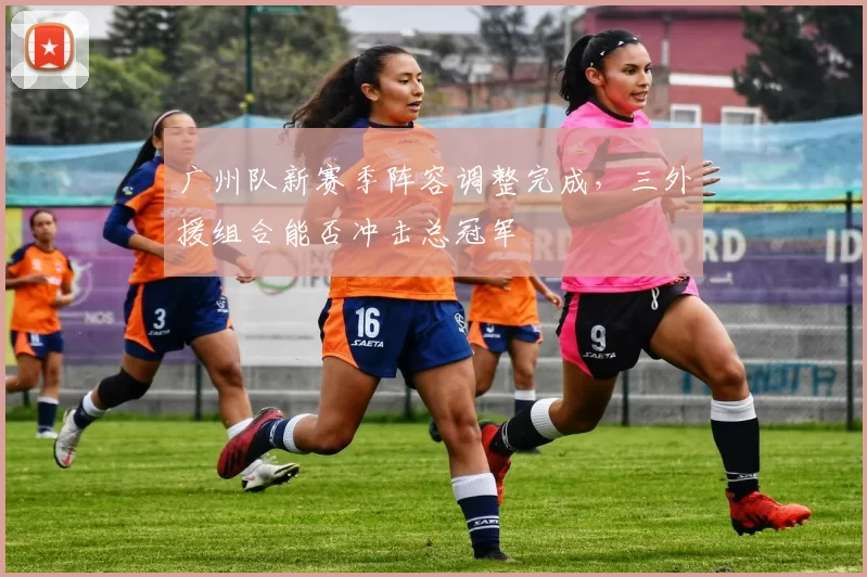 广州队新赛季阵容调整完成，三外援组合能否冲击总冠军