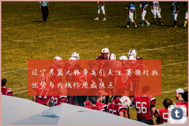 辽宁男篮大韩身高引关注 赛场对抗优势与内线作用成焦点