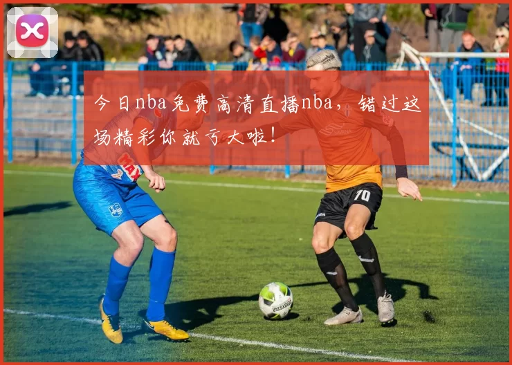 今日nba免费高清直播nba，错过这场精彩你就亏大啦！