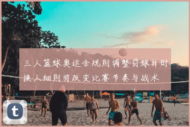 三人篮球奥运会规则调整罚球计时换人细则将改变比赛节奏与战术