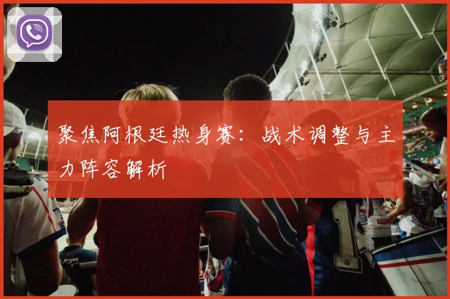 聚焦阿根廷热身赛：战术调整与主力阵容解析